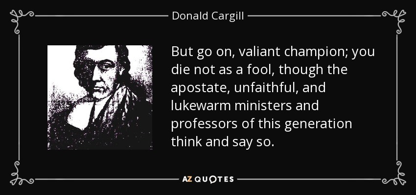 But go on, valiant champion; you die not as a fool, though the apostate, unfaithful, and lukewarm ministers and professors of this generation think and say so. - Donald Cargill