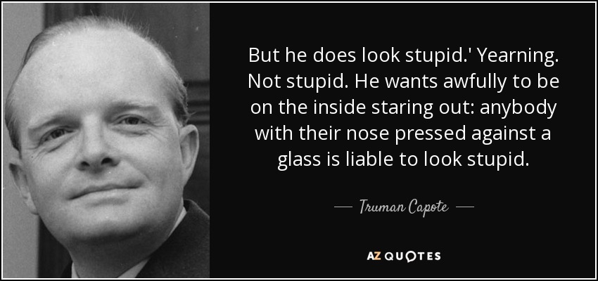 But he does look stupid.' Yearning. Not stupid. He wants awfully to be on the inside staring out: anybody with their nose pressed against a glass is liable to look stupid. - Truman Capote