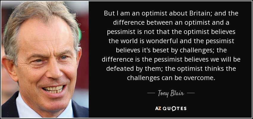 Pero soy optimista respecto a Gran Bretaña; y la diferencia entre un optimista y un pesimista no es que el optimista crea que el mundo es maravilloso y el pesimista que está acosado por los desafíos; la diferencia es que el pesimista cree que seremos derrotados por ellos; el optimista cree que los desafíos pueden superarse. - Tony Blair