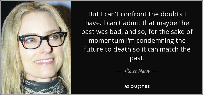 But I can't confront the doubts I have. I can't admit that maybe the past was bad, and so, for the sake of momentum I'm condemning the future to death so it can match the past. - Aimee Mann