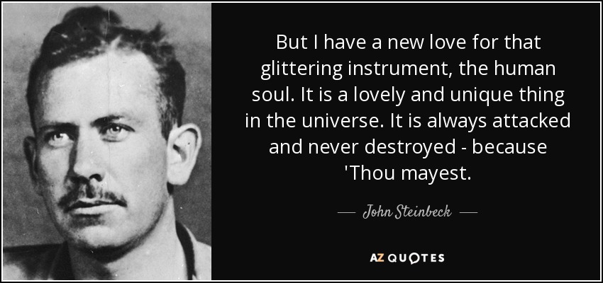 But I have a new love for that glittering instrument, the human soul. It is a lovely and unique thing in the universe. It is always attacked and never destroyed - because 'Thou mayest. - John Steinbeck