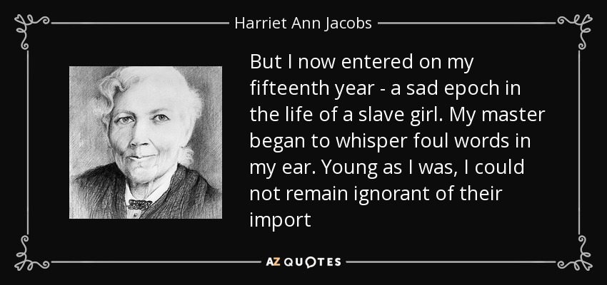 But I now entered on my fifteenth year - a sad epoch in the life of a slave girl. My master began to whisper foul words in my ear. Young as I was, I could not remain ignorant of their import - Harriet Ann Jacobs