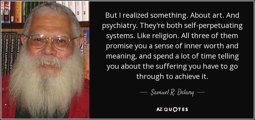 But I realized something. About art. And psychiatry. They're both self-perpetuating systems. Like religion. All three of them promise you a sense of inner worth and meaning, and spend a lot of time telling you about the suffering you have to go through to achieve it. - Samuel R. Delany