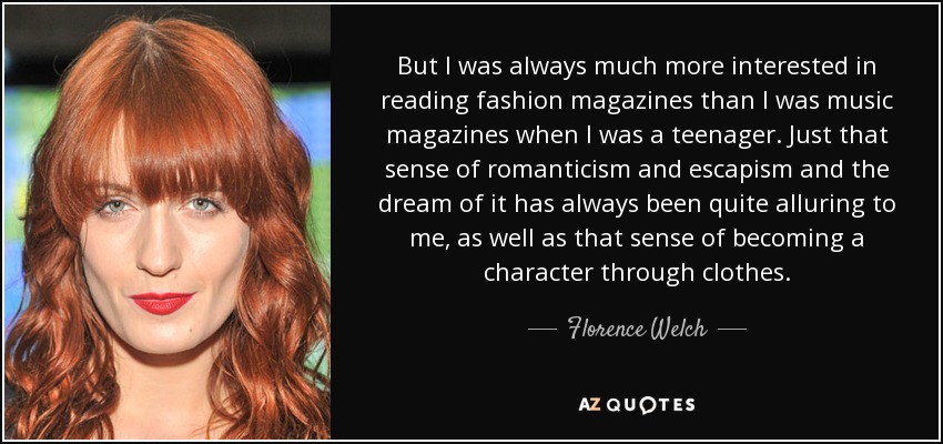 But I was always much more interested in reading fashion magazines than I was music magazines when I was a teenager. Just that sense of romanticism and escapism and the dream of it has always been quite alluring to me, as well as that sense of becoming a character through clothes. - Florence Welch
