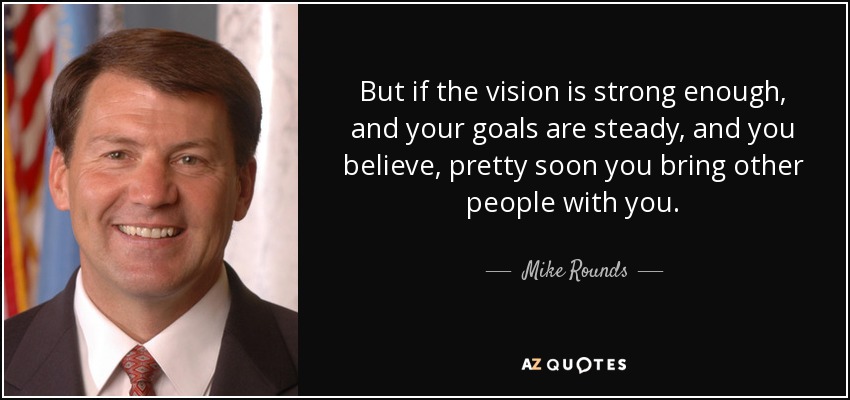 But if the vision is strong enough, and your goals are steady, and you believe, pretty soon you bring other people with you. - Mike Rounds