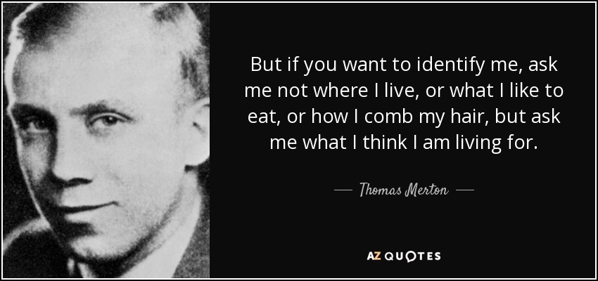 But if you want to identify me, ask me not where I live, or what I like to eat, or how I comb my hair, but ask me what I think I am living for. - Thomas Merton
