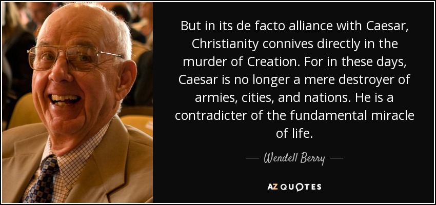 But in its de facto alliance with Caesar, Christianity connives directly in the murder of Creation. For in these days, Caesar is no longer a mere destroyer of armies, cities, and nations. He is a contradicter of the fundamental miracle of life. - Wendell Berry