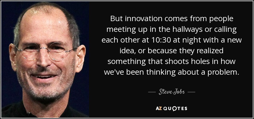 But innovation comes from people meeting up in the hallways or calling each other at 10:30 at night with a new idea, or because they realized something that shoots holes in how we've been thinking about a problem. - Steve Jobs