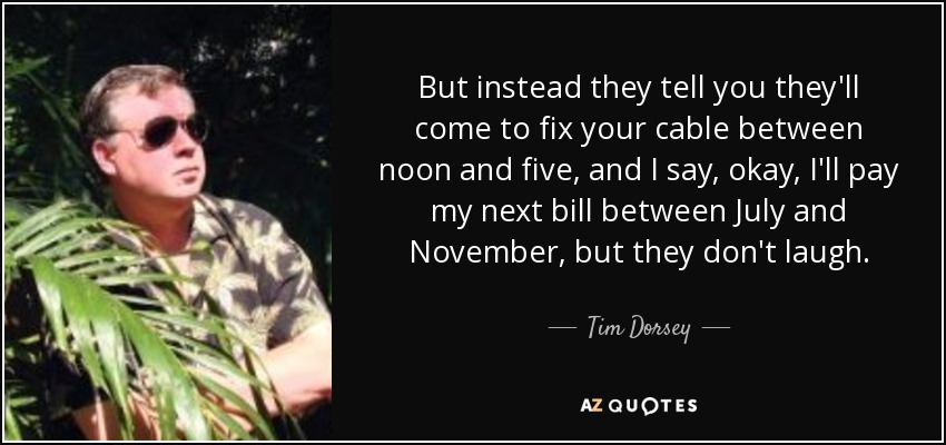 But instead they tell you they'll come to fix your cable between noon and five, and I say, okay, I'll pay my next bill between July and November, but they don't laugh. - Tim Dorsey