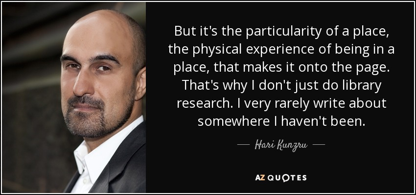 But it's the particularity of a place, the physical experience of being in a place, that makes it onto the page. That's why I don't just do library research. I very rarely write about somewhere I haven't been. - Hari Kunzru