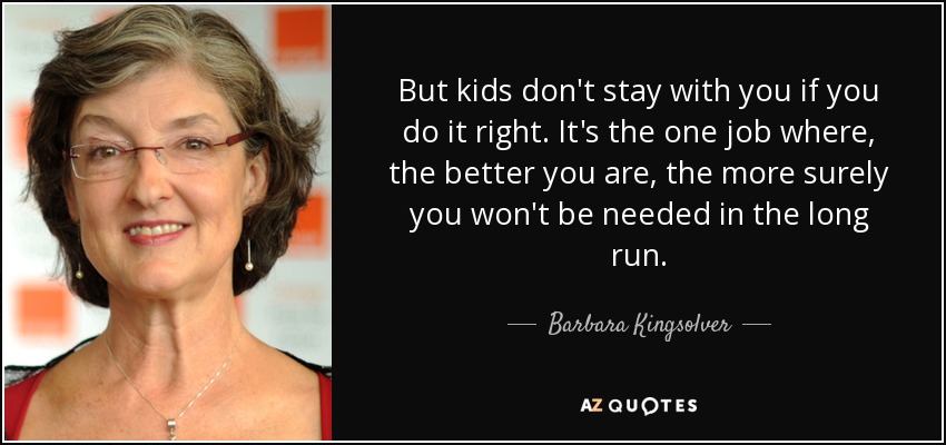 But kids don't stay with you if you do it right. It's the one job where, the better you are, the more surely you won't be needed in the long run. - Barbara Kingsolver