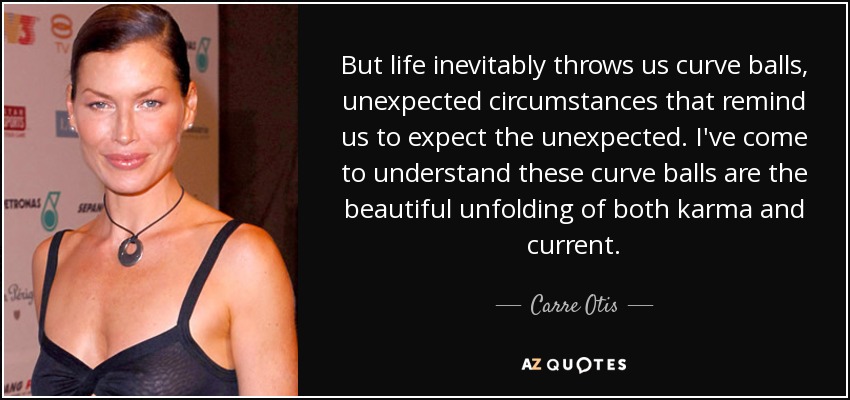 But life inevitably throws us curve balls, unexpected circumstances that remind us to expect the unexpected. I've come to understand these curve balls are the beautiful unfolding of both karma and current. - Carre Otis