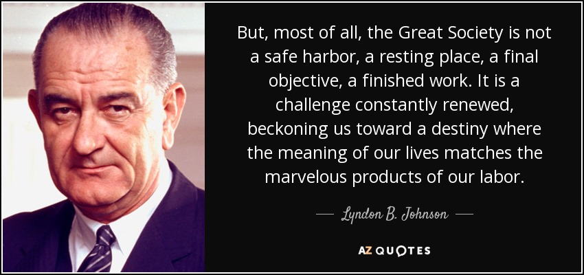 But, most of all, the Great Society is not a safe harbor, a resting place, a final objective, a finished work. It is a challenge constantly renewed, beckoning us toward a destiny where the meaning of our lives matches the marvelous products of our labor. - Lyndon B. Johnson