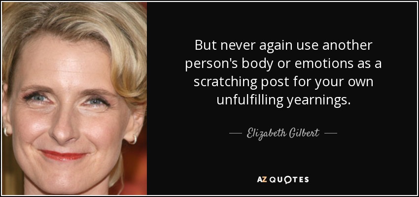 Pero nunca vuelvas a utilizar el cuerpo o las emociones de otra persona como rascador de tus propios anhelos insatisfechos. - Elizabeth Gilbert