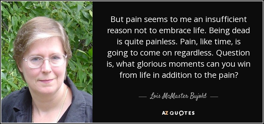 But pain seems to me an insufficient reason not to embrace life. Being dead is quite painless. Pain, like time, is going to come on regardless. Question is, what glorious moments can you win from life in addition to the pain? - Lois McMaster Bujold