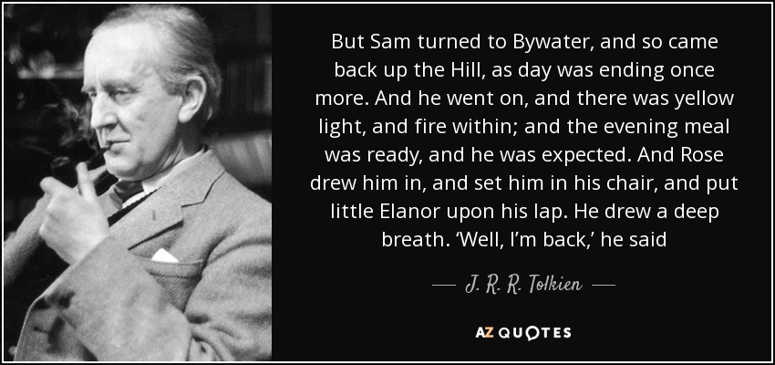 But Sam turned to Bywater, and so came back up the Hill, as day was ending once more. And he went on, and there was yellow light, and fire within; and the evening meal was ready, and he was expected. And Rose drew him in, and set him in his chair, and put little Elanor upon his lap. He drew a deep breath. ‘Well, I’m back,’ he said - J. R. R. Tolkien