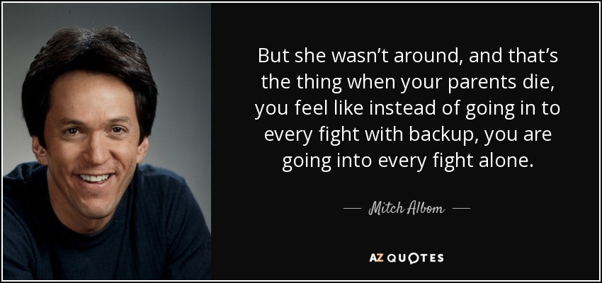 But she wasn’t around, and that’s the thing when your parents die, you feel like instead of going in to every fight with backup, you are going into every fight alone. - Mitch Albom