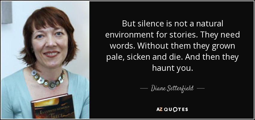 But silence is not a natural environment for stories. They need words. Without them they grown pale, sicken and die. And then they haunt you. - Diane Setterfield