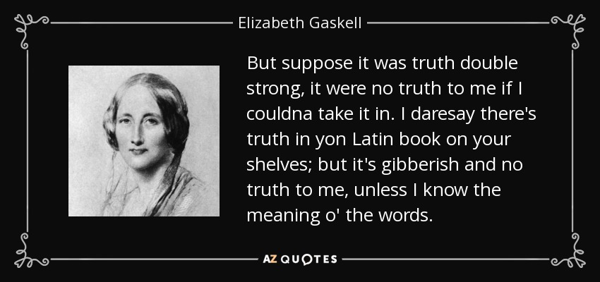 But suppose it was truth double strong, it were no truth to me if I couldna take it in. I daresay there's truth in yon Latin book on your shelves; but it's gibberish and no truth to me, unless I know the meaning o' the words. - Elizabeth Gaskell