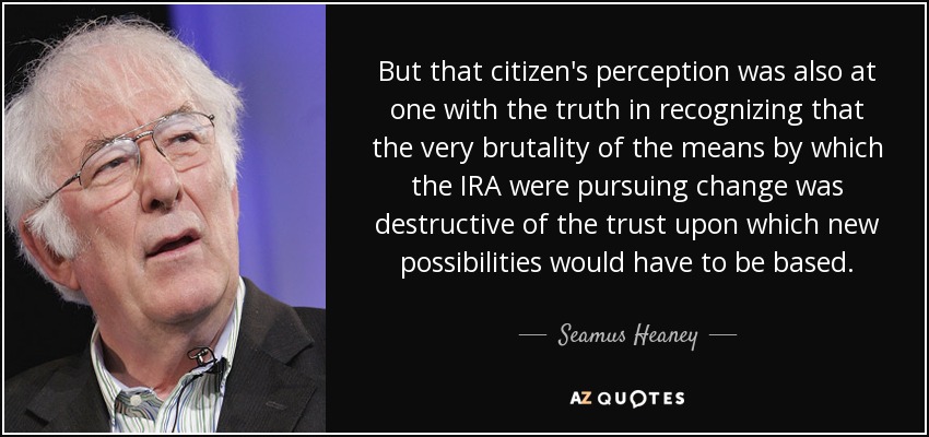 But that citizen's perception was also at one with the truth in recognizing that the very brutality of the means by which the IRA were pursuing change was destructive of the trust upon which new possibilities would have to be based. - Seamus Heaney