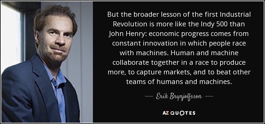 But the broader lesson of the first Industrial Revolution is more like the Indy 500 than John Henry: economic progress comes from constant innovation in which people race with machines. Human and machine collaborate together in a race to produce more, to capture markets, and to beat other teams of humans and machines. - Erik Brynjolfsson