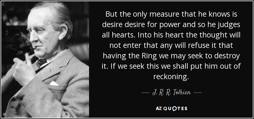 But the only measure that he knows is desire desire for power and so he judges all hearts. Into his heart the thought will not enter that any will refuse it that having the Ring we may seek to destroy it. If we seek this we shall put him out of reckoning. - J. R. R. Tolkien