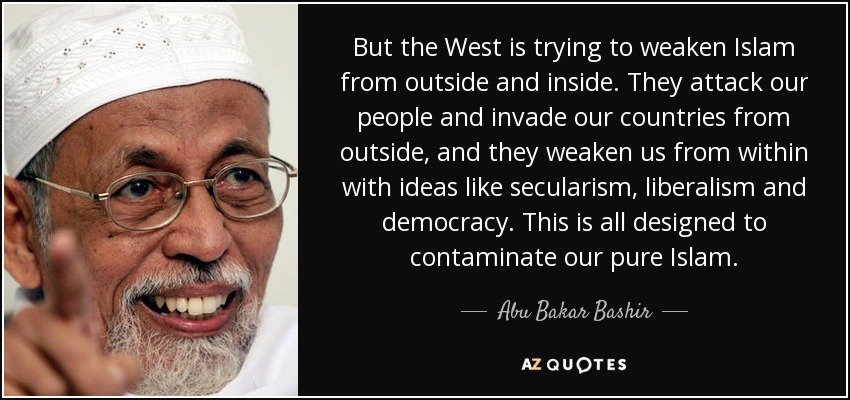 Pero Occidente intenta debilitar al Islam desde fuera y desde dentro. Atacan a nuestro pueblo e invaden nuestros países desde fuera, y nos debilitan desde dentro con ideas como el secularismo, el liberalismo y la democracia. Todo esto está diseñado para contaminar nuestro Islam puro. - Abu Bakar Bashir