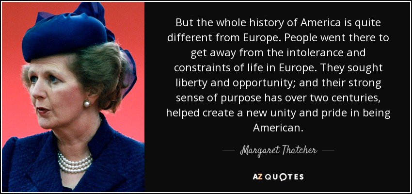 But the whole history of America is quite different from Europe. People went there to get away from the intolerance and constraints of life in Europe. They sought liberty and opportunity; and their strong sense of purpose has over two centuries, helped create a new unity and pride in being American. - Margaret Thatcher