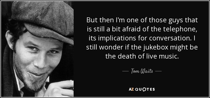 But then I'm one of those guys that is still a bit afraid of the telephone, its implications for conversation. I still wonder if the jukebox might be the death of live music. - Tom Waits