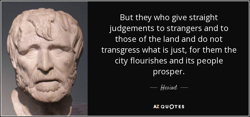 But they who give straight judgements to strangers and to those of the land and do not transgress what is just, for them the city flourishes and its people prosper. - Hesiod