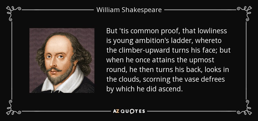 But 'tis common proof, that lowliness is young ambition's ladder, whereto the climber-upward turns his face; but when he once attains the upmost round, he then turns his back, looks in the clouds, scorning the vase defrees by which he did ascend. - William Shakespeare