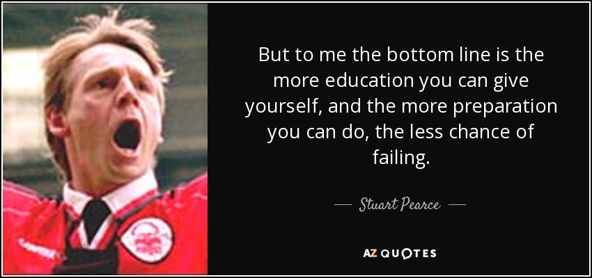 But to me the bottom line is the more education you can give yourself, and the more preparation you can do, the less chance of failing. - Stuart Pearce