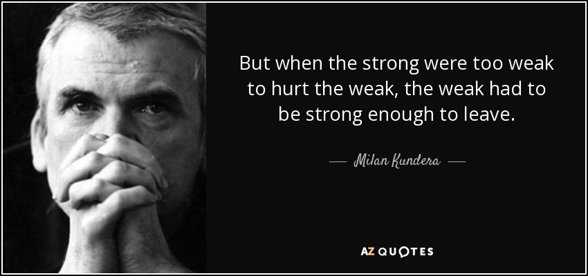 But when the strong were too weak to hurt the weak, the weak had to be strong enough to leave. - Milan Kundera