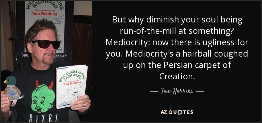 But why diminish your soul being run-of-the-mill at something? Mediocrity: now there is ugliness for you. Mediocrity's a hairball coughed up on the Persian carpet of Creation. - Tom Robbins