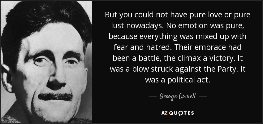 But you could not have pure love or pure lust nowadays. No emotion was pure, because everything was mixed up with fear and hatred. Their embrace had been a battle, the climax a victory. It was a blow struck against the Party. It was a political act. - George Orwell