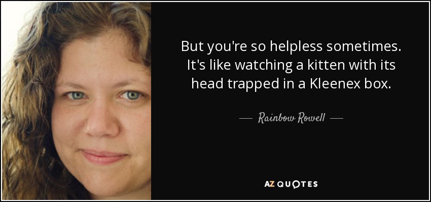 But you're so helpless sometimes. It's like watching a kitten with its head trapped in a Kleenex box. - Rainbow Rowell