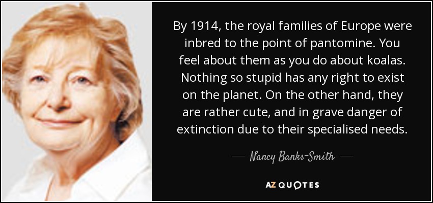 By 1914, the royal families of Europe were inbred to the point of pantomine. You feel about them as you do about koalas. Nothing so stupid has any right to exist on the planet. On the other hand, they are rather cute, and in grave danger of extinction due to their specialised needs. - Nancy Banks-Smith