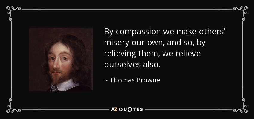 By compassion we make others' misery our own, and so, by relieving them, we relieve ourselves also. - Thomas Browne