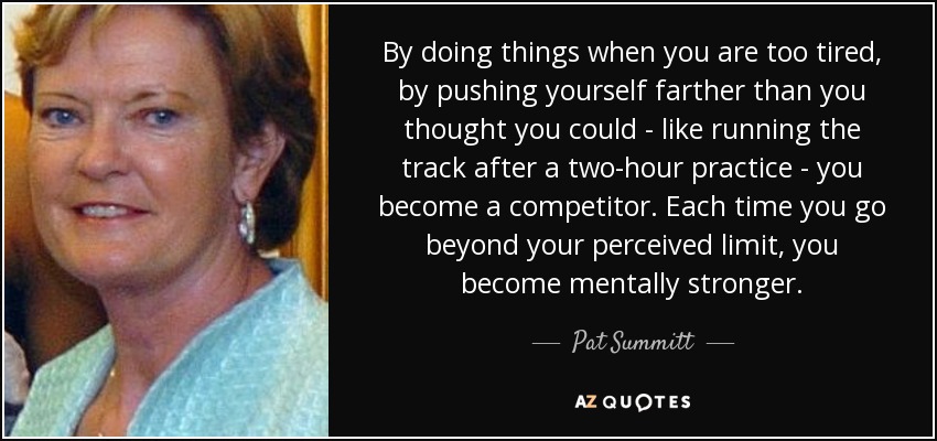 By doing things when you are too tired, by pushing yourself farther than you thought you could - like running the track after a two-hour practice - you become a competitor. Each time you go beyond your perceived limit, you become mentally stronger. - Pat Summitt