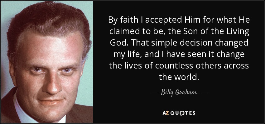 By faith I accepted Him for what He claimed to be, the Son of the Living God. That simple decision changed my life, and I have seen it change the lives of countless others across the world. - Billy Graham