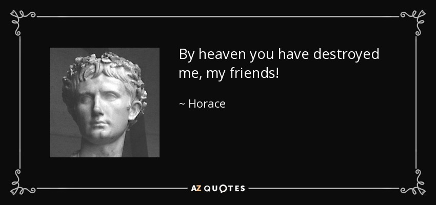 By heaven you have destroyed me, my friends! - Horace