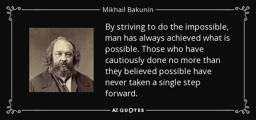 By striving to do the impossible, man has always achieved what is possible. Those who have cautiously done no more than they believed possible have never taken a single step forward. - Mikhail Bakunin