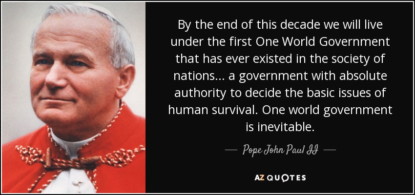 A finales de esta década viviremos bajo el primer Gobierno Mundial Único que jamás haya existido en la sociedad de naciones... un gobierno con autoridad absoluta para decidir las cuestiones básicas de la supervivencia humana. Un gobierno mundial es inevitable. - Pope John Paul II