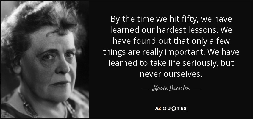 By the time we hit fifty, we have learned our hardest lessons. We have found out that only a few things are really important. We have learned to take life seriously, but never ourselves. - Marie Dressler
