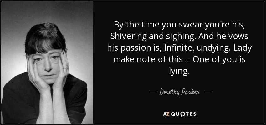 By the time you swear you're his, Shivering and sighing. And he vows his passion is, Infinite, undying. Lady make note of this -- One of you is lying. - Dorothy Parker