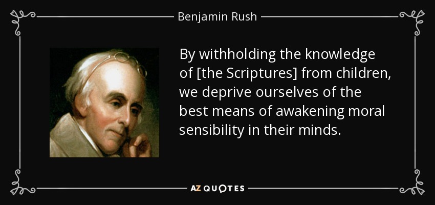 By withholding the knowledge of [the Scriptures] from children, we deprive ourselves of the best means of awakening moral sensibility in their minds. - Benjamin Rush