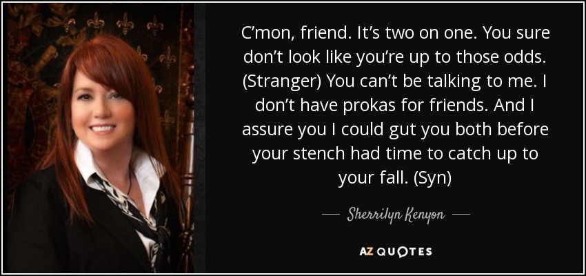 C’mon, friend. It’s two on one. You sure don’t look like you’re up to those odds. (Stranger) You can’t be talking to me. I don’t have prokas for friends. And I assure you I could gut you both before your stench had time to catch up to your fall. (Syn) - Sherrilyn Kenyon