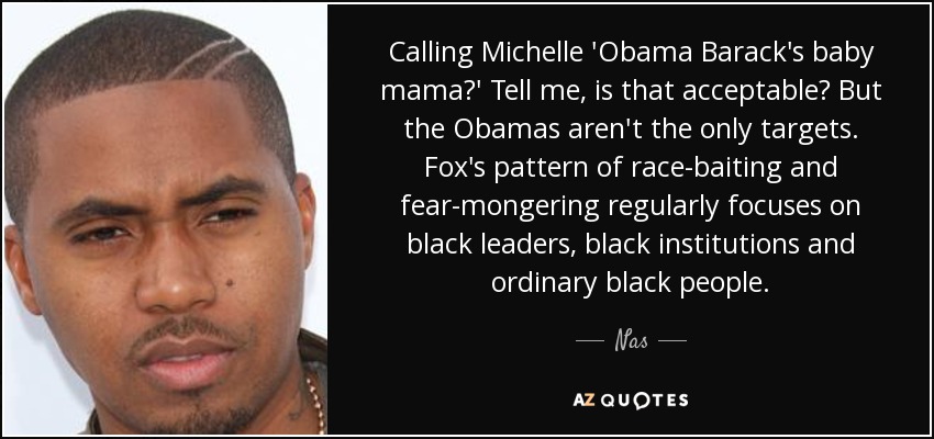 ¿Llamar a Michelle 'la mamá del bebé de Barack Obama'? Dime, ¿es eso aceptable? Pero los Obama no son el único objetivo. El patrón de Fox de acoso racial y alarmismo se centra regularmente en los líderes negros, las instituciones negras y la gente negra de a pie. - Nas