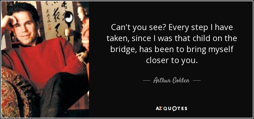Can't you see? Every step I have taken, since I was that child on the bridge, has been to bring myself closer to you. - Arthur Golden