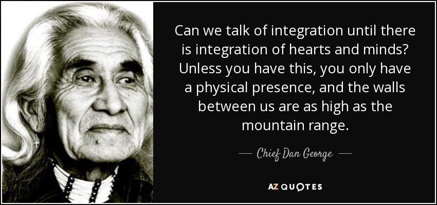 Can we talk of integration until there is integration of hearts and minds? Unless you have this, you only have a physical presence, and the walls between us are as high as the mountain range. - Chief Dan George